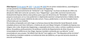 Allan Kaprow (23 de agosto de 1927 - 5 de abril de 2006) foi um pintor estadunidense, assemblagista e
um dos pioneiros no estabelecimento dos conceitos de happening.
Ele auxiliou no desenvolvimento de "Ambiente" e de "Happening" nos finais da década de 1950 e da
década de 1960, bem como de sua teoria. Seus "Happenings", quase 200, ocorreram durante anos.
Gradualmente Kaprow alterou estas práticas para o que ele denominou de "Atividades", trechos de
pequena escala para um ou mais performers e objetivando examinar comportamentos e hábitos do dia-
a-dia, de uma forma quase indistinta da vida comum. Fluxus, performance, e arte de intalações foram
influenciadas por seu trabalho.
Ele estudou composição com John Cage e na famosa classe da New School for Social Research, tendo
estudado pintura com Hans Hofmann, e história da arte com Meyer Schapiro. O trabalho de Kaprow visa
integrar arte e vida. Através dos Happenings, a separação entre arte e vida, e artista e audiência se torna
difusa. Ele publicou proficuamente e foi professor emérito do Departamento de Artes Visuais da
Universidade da Califórnia em San Diego. Kaprow é também conhecido por sua idéia de "a-arte",
encontrada em seus ensaios "Art Which Can't Be Art" (em inglês) e em "The Education of the Un-Artist".
Sua influência é também evidente no Instituto de Artes da Califórnia, em que ele lecionou durante os
anos de sua formação.
 