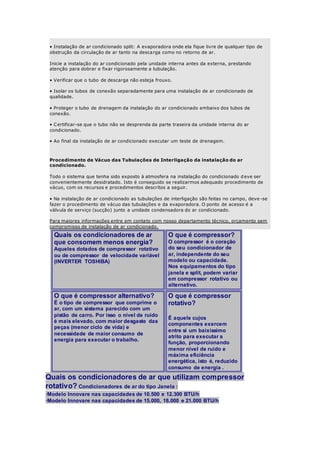 • Instalação de ar condicionado split: A evaporadora onde ela fique livre de qualquer tipo de 
obstrução da circulação de ar tanto na descarga como no retorno de ar. 
Inicie a instalação do ar condicionado pela unidade interna antes da externa, prestando 
atenção para dobrar e fixar rigorosamente a tubulação. 
• Verificar que o tubo de descarga não esteja frouxo. 
• Isolar os tubos de conexão separadamente para uma instalação de ar condicionado de 
qualidade. 
• Proteger o tubo de drenagem da instalação do ar condicionado embaixo dos tubos de 
conexão. 
• C ertificar-se que o tubo não se desprenda da parte traseira da unidade interna do ar 
condicionado. 
• Ao final da instalação de ar condicionado executar um teste de drenagem. 
Procedimento de Vácuo das Tubulações de Interligação da instalação do ar 
condicionado. 
Todo o sistema que tenha sido exposto à atmosfera na instalação do condicionado deve ser 
convenientemente desidratado. Isto é conseguido se realizarmos adequado procedimento de 
vácuo, com os recursos e procedimentos descritos a seguir. 
• Na instalação de ar condicionado as tubulações de interligação são feitas no campo, deve -se 
fazer o procedimento de vácuo das tubulações e da evaporadora. O ponto de acesso é a 
válvula de serviço (sucção) junto a unidade condensadora do ar condicionado. 
Para maiores informações entre em contato com nosso departamento técnico, orçamento sem 
compromisso de instalação de ar condicionado. 
Quais os condicionadores de ar 
que consomem menos energia? 
Aqueles dotados de compressor rotativo 
ou de compressor de velocidade variável 
(INVERTER TOSHIBA) 
O que é compressor? 
O compressor é o coração 
do seu condicionador de 
ar, independente do seu 
modelo ou capacidade. 
Nos equipamentos do tipo 
janela e split, podem variar 
em compressor rotativo ou 
alternativo. 
O que é compressor alternativo? 
É o tipo de compressor que comprime o 
ar, com um sistema parecido com um 
pistão de carro. Por isso o nível de ruído 
é mais elevado, com maior desgaste das 
peças (menor ciclo de vida) e 
necessidade de maior consumo de 
energia para executar o trabalho. 
O que é compressor 
rotativo? 
É aquele cujos 
componentes exercem 
entre si um baixíssimo 
atrito para executar a 
função, proporcionando 
menor nível de ruído e 
máxima eficiência 
energética, isto é, reduzido 
consumo de energia . 
Quais os condicionadores de ar que utilizam compressor 
rotativo? Condicionadores de ar do tipo Janela : 
·Modelo Innovare nas capacidades de 10.500 e 12.300 BTU/h 
·Modelo Innovare nas capacidades de 15.000, 18.000 e 21.000 BTU/h 
 
