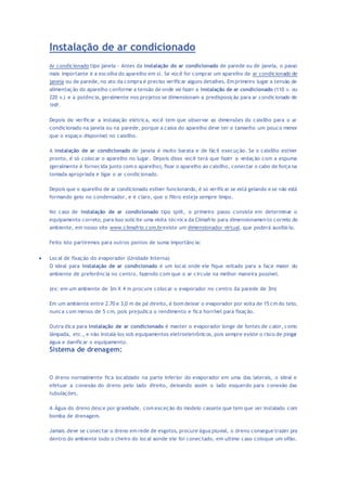 Instalação de ar condicionado 
Ar condicionado tipo janela - Antes da instalação do ar condicionado de parede ou de janela, o passo 
mais importante é a escolha do aparelho em si. Se você for comprar um aparelho de ar condicionado de 
janela ou de parede, no ato da compra é preciso verificar alguns detalhes. Em primeiro lugar a tensão de 
alimentação do aparelho conforme a tensão de onde vai fazer a instalação de ar condicionado (110 v. ou 
220 v.) e a potência, geralmente nos projetos se dimensionam a predisposição para ar condicionado de 
1HP. 
Depois de verificar a instalação elétrica, você tem que observar as dimensões do caixilho para o ar 
condicionado na janela ou na parede, porque a caixa do aparelho deve ter o tamanho um pouco menor 
que o espaço disponível no caixilho. 
A instalação de ar condicionado de janela é muito barata e de fácil execução. Se o caixilho estiver 
pronto, é só colocar o aparelho no lugar. Depois disso você terá que fazer a vedação com a espuma 
(geralmente é fornecida junto com o aparelho), fixar o aparelho ao caixilho, conectar o cabo de força na 
tomada apropriada e ligar o ar condicionado. 
Depois que o aparelho de ar condicionado estiver funcionando, é só verificar se está gelando e se não está 
formando gelo no condensador, e é claro, que o filtro esteja sempre limpo. 
No caso de instalação de ar condicionado tipo split, o primeiro passo consiste em determinar o 
equipamento correto, para isso solicite uma visita técnica da Climafrio para dimensionamen to correto do 
ambiente, em nosso site www.climafrio.com.brexiste um dimensionador virtual, que poderá auxiliá-lo. 
Feito isto partiremos para outros pontos de suma importância: 
 Local de fixação do evaporador (Unidade Interna) 
O ideal para instalação de ar condicionado é um local onde ele fique voltado para a face maior do 
ambiente de preferência no centro, fazendo com que o ar circule na melhor maneira possível. 
(ex: em um ambiente de 3m X 4 m procure colocar o evaporador no centro da parede de 3m) 
Em um ambiente entre 2.70 e 3.0 m de pé direito, é bom deixar o evaporador por volta de 15 cm do teto, 
nunca com menos de 5 cm, pois prejudica o rendimento e fica horrível para fixação. 
Outra dica para instalação de ar condicionado é manter o evaporador longe de fontes de calor, como 
lâmpada, etc., e não instalá-los sob equipamentos eletroeletrônicos, pois sempre existe o risco de pingar 
água e danificar o equipamento. 
Sistema de drenagem: 
O dreno normalmente fica localizado na parte inferior do evaporador em uma das laterais, o ideal e 
efetuar a conexão do dreno pelo lado direito, deixando assim o lado esquerdo para conexão das 
tubulações. 
A Água do dreno desce por gravidade, com exceção do modelo cassete que tem que ser instalado com 
bomba de drenagem. 
Jamais deve se conectar o dreno em rede de esgotos, procure água pluvial, o dreno consegue trazer pra 
dentro do ambiente todo o cheiro do local aonde ele foi conectado, em ultimo caso coloque um sifão. 
 