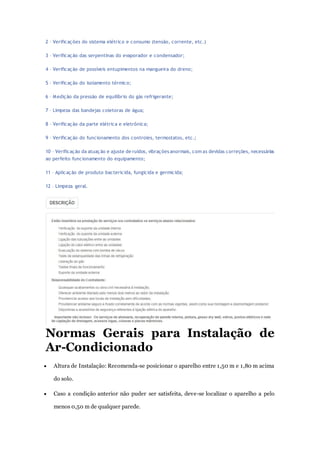2 – Verificações do sistema elétrico e consumo (tensão, corrente, etc.) 
3 – Verificação das serpentinas do evaporador e condensador; 
4 – Verificação de possíveis entupimentos na mangueira do dreno; 
5 – Verificação do isolamento térmico; 
6 – Medição da pressão de equilíbrio do gás refrigerante; 
7 – Limpeza das bandejas coletoras de água; 
8 – Verificação da parte elétrica e eletrônica; 
9 – Verificação do funcionamento dos controles, termostatos, etc.; 
10 – Verificação da atuação e ajuste de ruídos, vibrações anormais, com as devidas correções, necessárias 
ao perfeito funcionamento do equipamento; 
11 – Aplicação de produto bactericida, fungicida e germicida; 
12 – Limpeza geral. 
Normas Gerais para Instalação de 
Ar-Condicionado 
 Altura de Instalação: Recomenda-se posicionar o aparelho entre 1,50 m e 1,80 m acima 
do solo. 
 Caso a condição anterior não puder ser satisfeita, deve-se localizar o aparelho a pelo 
menos 0,50 m de qualquer parede. 
 