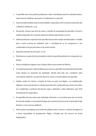  O aparelho deve ficar preferencialmente o mais centralizado possível, cobrindo assim a 
maior área do ambiente que pode ser residencial ou comercial. 
 Caso necessário utilizar mais de uma unidade evaporadora, deve ser preservada entre elas 
a distância mínima de 1,5 m. 
 Na parede, o buraco que deverá conter o caixilho de sustentação do aparelho é tal que a 
madeira integrante deve possuir espessura mínima equivalente a 2,5 cm. 
 Aberturas laterais e superiores do aparelho devem estar sempre desobstruídas e voltadas 
para a parte externa do ambiente, pois a circulação de ar no compressor e seu 
condensador tem que processar-se de modo normal. 
 Espessura máxima da alvenaria: 17 cm. 
 Posiciona-se o ponto de força (tomada) ao lado do aparelho podendo ser à esquerda ou à 
direita. 
 Nunca em hipótese alguma corte a fiação elétrica proveniente de fábrica. 
 Você pode posicionar o rabicho (fiação que conecta o aparelho à tomada elétrica) da forma 
como desejar no momento da instalação. Decida pelo lado que considerar mais 
conveniente mantê-lo e se precisar alterá-lo, remova a frente plástica do aparelho. 
 Analise aonde irá colocar a tomada de força na qual será ligado o ar-condicionado. 
Algumas vezes é preciso que se coloque próxima a ele. Lembrando que nesses casos deve 
ser considerada a potência elevada da carga a alimentar, então utilizamos uma TUE 
(Tomada de Uso Específico). 
 Os aparelhos devem conter uma inclinação referente a 1 cm na base para que ocorra de 
forma mais simples o escoamento da água proveniente do processo de evaporação do gás 
durante a convecção no ambiente. 
 Pode-se fazer uma ligação através de tubo plástico entre o dreno e a rede de drenagem ou 
a áreas apropriadas ao gotejamento d’água, evitando que ela escorra em locais 
inadequados. 
 