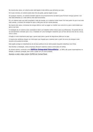 Na maioria dos casos, um sistema solar está ligada à rede elétrica que alimenta sua casa.
Em locais remotos um sistema pode estar fora da grade, apenas ligado à casa.
De qualquer maneira, um sistema também pode ter de armazenamento da bateria para fornecer energia quando o sol
não está brilhando ou a rede elétrica não está funcionando.
Em um sistema solar que está conectado à rede de energia, se o sistema muitas vezes cria mais poder do que a sua casa
está usando, o excesso de energia flui para a rede para uso por outras pessoas.
Na maioria dos casos, a empresa de energia elétrica você vai pagar ou creditar sua conta de luz para a eletricidade que
gera a sua casa.
A instalação de um sistema solar conectada à rede é um trabalho melhor deixar para os profissionais. Os painéis têm de
ser devidamente orientado para o sol, e instalado em uma montagem resistente que vai ficar até aos anos de sol, chuva,
neve e vento.
A fiação é muito importante para ligar o painel solar para o painel de disjuntores elétricos na casa.
A maioria dos utilitários exigem um interruptor que impede que o sistema solar a partir de envio de energia à rede
durante uma queda de energia.
Esta opção protege os trabalhadores de serviços públicos de ser eletrocutado enquanto trabalhava nas linhas.
Para facilitar a instalação, várias empresas oferecem sistemas solares construídos em telhas.
As células solares, conhecido como Edifício-Integrated fotovoltaica , ou BIPV, são quase imperceptíveis no
telhado, e oferecer proteção, bem como o poder em um único produto.
Assista a este vídeo sobre SVPIB de CertainTeed.
 