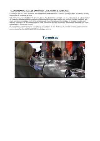 ECONOMIZANDO AGUA DE SANITÁRIOS , CHUVEIROS E TORNEIRAS
é conhecida por seus belos desenhos, mas eles também estão liderando o caminho quando se trata de-effiency elevado,
dispositivos de poupança de água.
Rob Zimmerman, Gerente Sênior de Channel, tomou ProudGreenHome.com em uma excursão através do estande Kohler
no Construtor de Salão Internacional.Rob nos mostra a tecnologia (Aqua Piston) que faz com que seus banheiros lave
muito bem com menos água (1,28 litros por descarga), chuveiros que usam menos água (2 litros por minuto), sem
alterar a experiência de um chuveiro de fluxo total, e torneiras de todas as formas e acabamentos diferentes que usam
menos água (1,5 litros por minuto).
Os proprietários podem facilmente converter-se ao Sanitários de alta eficiência, chuveiros e torneiras, potencialmente
economizando famílias 15.000 a 20.000 litros de água por ano.
 