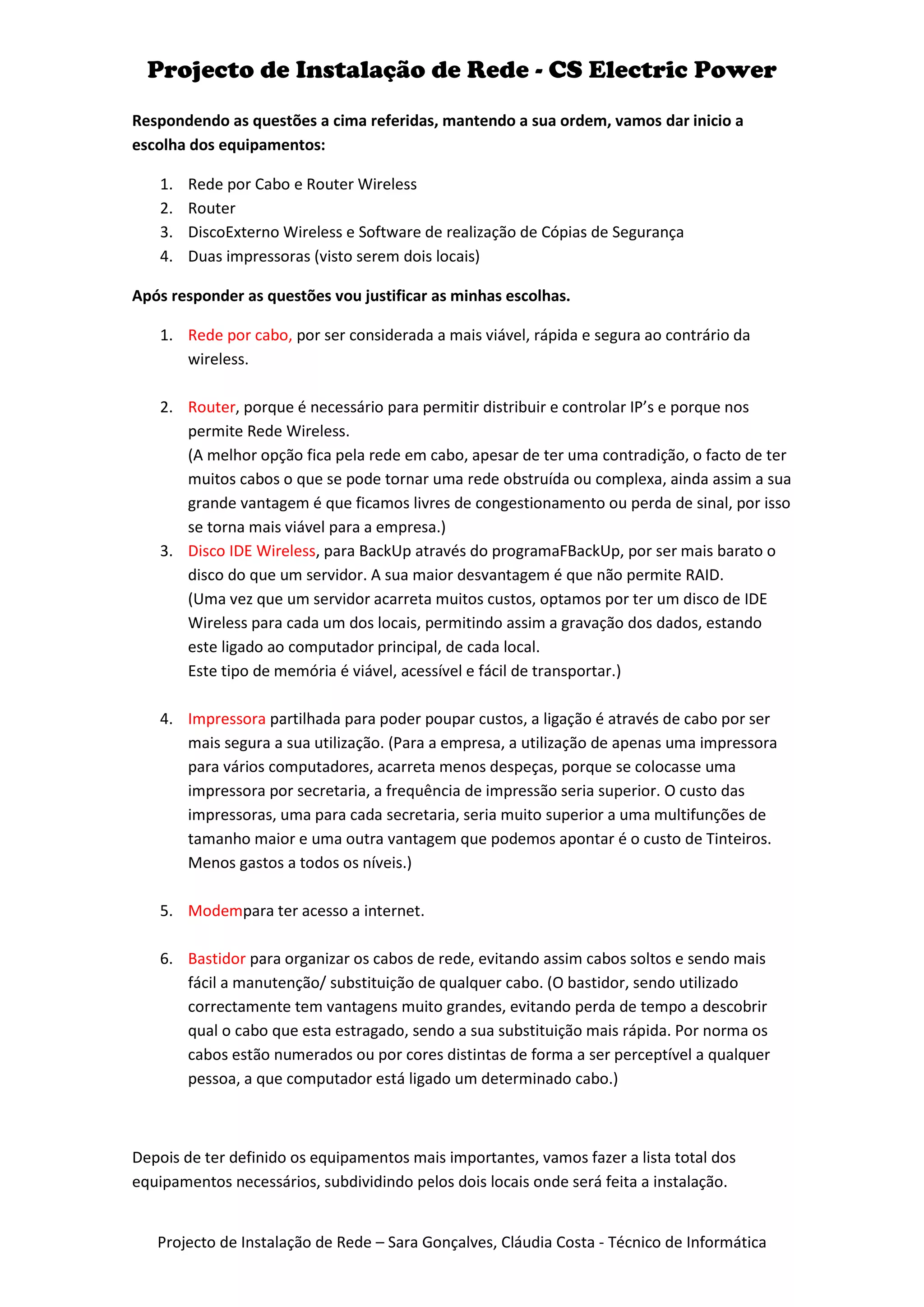 Projecto de Instalação de Rede - CS Electric Power
Respondendo as questões a cima referidas, mantendo a sua ordem, vamos dar inicio a
escolha dos equipamentos:

   1.   Rede por Cabo e Router Wireless
   2.   Router
   3.   DiscoExterno Wireless e Software de realização de Cópias de Segurança
   4.   Duas impressoras (visto serem dois locais)

Após responder as questões vou justificar as minhas escolhas.

   1. Rede por cabo, por ser considerada a mais viável, rápida e segura ao contrário da
      wireless.

   2. Router, porque é necessário para permitir distribuir e controlar IP’s e porque nos
      permite Rede Wireless.
      (A melhor opção fica pela rede em cabo, apesar de ter uma contradição, o facto de ter
      muitos cabos o que se pode tornar uma rede obstruída ou complexa, ainda assim a sua
      grande vantagem é que ficamos livres de congestionamento ou perda de sinal, por isso
      se torna mais viável para a empresa.)
   3. Disco IDE Wireless, para BackUp através do programaFBackUp, por ser mais barato o
      disco do que um servidor. A sua maior desvantagem é que não permite RAID.
      (Uma vez que um servidor acarreta muitos custos, optamos por ter um disco de IDE
      Wireless para cada um dos locais, permitindo assim a gravação dos dados, estando
      este ligado ao computador principal, de cada local.
      Este tipo de memória é viável, acessível e fácil de transportar.)

   4. Impressora partilhada para poder poupar custos, a ligação é através de cabo por ser
      mais segura a sua utilização. (Para a empresa, a utilização de apenas uma impressora
      para vários computadores, acarreta menos despeças, porque se colocasse uma
      impressora por secretaria, a frequência de impressão seria superior. O custo das
      impressoras, uma para cada secretaria, seria muito superior a uma multifunções de
      tamanho maior e uma outra vantagem que podemos apontar é o custo de Tinteiros.
      Menos gastos a todos os níveis.)

   5. Modempara ter acesso a internet.

   6. Bastidor para organizar os cabos de rede, evitando assim cabos soltos e sendo mais
      fácil a manutenção/ substituição de qualquer cabo. (O bastidor, sendo utilizado
      correctamente tem vantagens muito grandes, evitando perda de tempo a descobrir
      qual o cabo que esta estragado, sendo a sua substituição mais rápida. Por norma os
      cabos estão numerados ou por cores distintas de forma a ser perceptível a qualquer
      pessoa, a que computador está ligado um determinado cabo.)



Depois de ter definido os equipamentos mais importantes, vamos fazer a lista total dos
equipamentos necessários, subdividindo pelos dois locais onde será feita a instalação.


   Projecto de Instalação de Rede – Sara Gonçalves, Cláudia Costa - Técnico de Informática
 