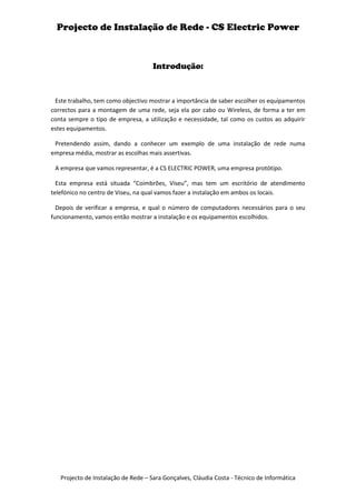 Projecto de Instalação de Rede - CS Electric Power



                                     Introdução:



 Este trabalho, tem como objectivo mostrar a importância de saber escolher os equipamentos
correctos para a montagem de uma rede, seja ela por cabo ou Wireless, de forma a ter em
conta sempre o tipo de empresa, a utilização e necessidade, tal como os custos ao adquirir
estes equipamentos.

 Pretendendo assim, dando a conhecer um exemplo de uma instalação de rede numa
empresa média, mostrar as escolhas mais assertivas.

 A empresa que vamos representar, é a CS ELECTRIC POWER, uma empresa protótipo.

  Esta empresa está situada “Coimbrões, Viseu”, mas tem um escritório de atendimento
telefónico no centro de Viseu, na qual vamos fazer a instalação em ambos os locais.

  Depois de verificar a empresa, e qual o número de computadores necessários para o seu
funcionamento, vamos então mostrar a instalação e os equipamentos escolhidos.




   Projecto de Instalação de Rede – Sara Gonçalves, Cláudia Costa - Técnico de Informática
 