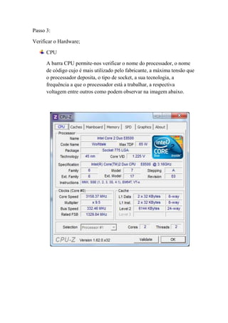Passo 3:

Verificar o Hardware;

      CPU

      A barra CPU permite-nos verificar o nome do processador, o nome
      de código cujo é mais utilizado pelo fabricante, a máxima tensão que
      o processador deposita, o tipo de socket, a sua tecnologia, a
      frequência a que o processador está a trabalhar, a respectiva
      voltagem entre outros como podem observar na imagem abaixo.
 