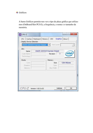 Gráficos



A barra Gráficos permite-nos ver o tipo de placa gráfica que utiliza-
mos (OnBoard/Slot PCI-E), a frequência, o nome e o tamanho da
memória.
 