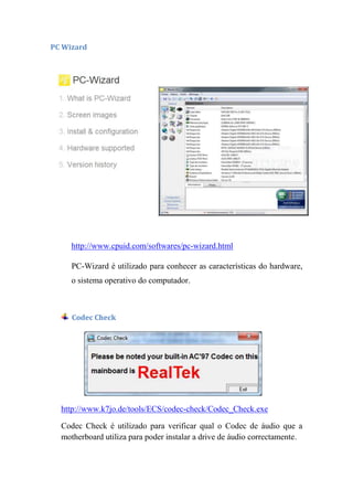 PC Wizard




     http://www.cpuid.com/softwares/pc-wizard.html

     PC-Wizard é utilizado para conhecer as características do hardware,
     o sistema operativo do computador.



     Codec Check




  http://www.k7jo.de/tools/ECS/codec-check/Codec_Check.exe

  Codec Check é utilizado para verificar qual o Codec de áudio que a
  motherboard utiliza para poder instalar a drive de áudio correctamente.
 
