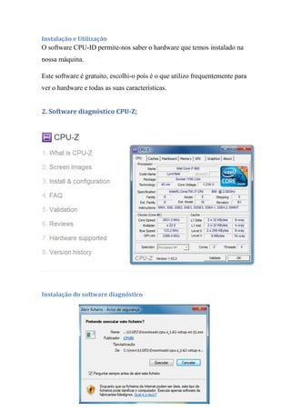 Instalação e Utilização
O software CPU-ID permite-nos saber o hardware que temos instalado na
nossa máquina.

Este software é gratuito, escolhi-o pois é o que utilizo frequentemente para
ver o hardware e todas as suas características.


2. Software diagnóstico CPU-Z;




Instalação do software diagnóstico
 