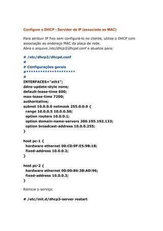 Configure o DHCP - Servidor de IP (associado ao MAC)
Para atribuir IP fixo sem configurá-lo no cliente, utilize o DHCP com
associação ao endereço MAC da placa de rede.
Abra o arquivo /etc/dhcp3/dhcpd.conf e atualize para:
# /etc/dhcp3/dhcpd.conf
#
# Configurações gerais
#*********************
#
INTERFACES="eth1";
ddns-update-style none;
default-lease-time 600;
max-lease-time 7200;
authoritative;
subnet 10.0.0.0 netmask 255.0.0.0 {
range 10.0.0.5 10.0.0.50;
option routers 10.0.0.1;
option domain-name-servers 200.195.192.133;
option broadcast-address 10.0.0.255;
}
host pc-1 {
hardware ethernet 00:C0:9F:E5:9B:18;
fixed-address 10.0.0.2;
}
host pc-2 {
hardware ethernet 00:00:86:3B:AD:96;
fixed-address 10.0.0.3;
}
Reinicie o serviço:
# /etc/init.d/dhcp3-server restart
 