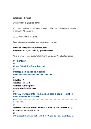 㼡 Iptables – Firewall
Utilizaremos o iptables para:
1) Proxy Transparente - Redirecionar o fluxo da porta 80 (http) para
a porta 3128 (squid);
2) Compartilhar a Internet;
Para isto, crie o arquivo que conterá as regras:
# touch /etc/init.d/iptables.conf
# chmod 755 /etc/init.d/iptables.conf
Abra o arquivo nano /etc/etc/init.d/iptables.conf e atualize para:
#!/bin/bash
#
# /etc/etc/init.d/iptables.conf
#
# Limpa e inicializa os modulos
#******************************
#
iptables -F
iptables -t nat -F
iptables -t mangle -F
modprobe iptable_nat
#
# Proxy transparente (Redireciona para o squid) - eth1 ->
Placa de rede da intranet
#************************************************
********
#
iptables -t nat -A PREROUTING -i eth1 -p tcp --dport 80 -j
REDIRECT --to-port 3128
#
# Compartilha Internet - eth0 -> Placa de rede da internet
 