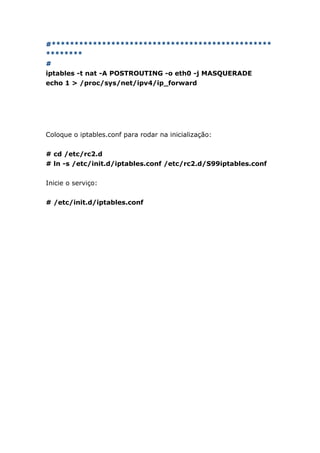 #************************************************
********
#
iptables -t nat -A POSTROUTING -o eth0 -j MASQUERADE
echo 1 > /proc/sys/net/ipv4/ip_forward
Coloque o iptables.conf para rodar na inicialização:
# cd /etc/rc2.d
# ln -s /etc/init.d/iptables.conf /etc/rc2.d/S99iptables.conf
Inicie o serviço:
# /etc/init.d/iptables.conf
 