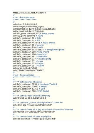 httpd_accel_uses_host_header on
#
# acl - Recomendadas
#*******************
#
acl all src 0.0.0.0/0.0.0.0
acl manager proto cache_object
acl localhost src 127.0.0.1/255.255.255.255
acl to_localhost dst 127.0.0.0/8
acl SSL_ports port 443 563 # https, snews
acl SSL_ports port 873 # rsync
acl Safe_ports port 80 # http
acl Safe_ports port 21 # ftp
acl Safe_ports port 443 563 # https, snews
acl Safe_ports port 70 # gopher
acl Safe_ports port 210 # wais
acl Safe_ports port 1025-65535 # unregistered ports
acl Safe_ports port 280 # http-mgmt
acl Safe_ports port 488 # gss-http
acl Safe_ports port 591 # filemaker
acl Safe_ports port 777 # multiling http
acl Safe_ports port 631 # cups
acl Safe_ports port 873 # rsync
acl Safe_ports port 901 # SWAT
acl purge method PURGE
acl CONNECT method CONNECT
#
# acl - Personalizadas
#*********************
#
# *** Define portas liberadas
acl Safe_ports port 3050 # Interbase/Firebird
acl Safe_ports port 23000 # Serpro
acl Safe_ports port 13352 # SIRF
acl Safe_ports port 500 # FAP Digital
#
# *** Define a rede interna (Intranet)
acl intranet src 10.0.0.0/255.0.0.0
#
# *** Define PC(s) com privilegio total - CUIDADO!
acl admin arp "/etc/squid/list/admin.txt"
#
# *** Define a lista de PC(s) autorizados ao acesso a Internet
acl internet arp "/etc/squid/list/internet.txt"
#
# *** Define a lista de sites impróprios
acl site dstdomain -i "/etc/squid/list/site.txt"
 