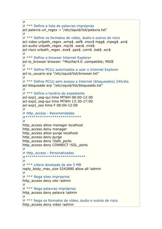 #
# *** Define a lista de palavras impróprias
acl palavra url_regex -i "/etc/squid/list/palavra.txt"
#
# *** Define os formatos de vídeo, áudio e outros de risco
acl video urlpath_regex .wma$ .asf$ .mov$ mpg$ .mpeg$ .avi$
acl audio urlpath_regex .mp3$ .wav$ .mid$
acl risco urlpath_regex .exe$ .pps$ .com$ .bat$ .scr$
#
# *** Define o browser Internet Explorer
acl ie_browser browser ^Mozilla/4.0 .compatible; MSIE
#
# *** Define PC(s) autorizados a usar o Internet Explorer
acl ie_usuario arp "/etc/squid/list/browser.txt"
#
# *** Define PC(s) sem acesso a Internet (bloqueados) 24h/dia
acl bloqueado arp "/etc/squid/list/bloqueado.txt"
#
# *** Define o horário do expediente
acl exp1_seg-qui time MTWH 08:00-12:00
acl exp2_seg-qui time MTWH 13:30-17:00
acl exp1_sex time F 08:00-12:00
#
# http_access - Recomendadas
#***************************
#
http_access allow manager localhost
http_access deny manager
http_access allow purge localhost
http_access deny purge
http_access deny !Safe_ports
http_access deny CONNECT !SSL_ports
#
# http_access - Personalizadas
#*****************************
#
# *** Libera dowloads de ate 5 MB
reply_body_max_size 5242880 allow all !admin
#
# *** Nega sites improprios
http_access deny site !admin
#
# *** Nega palavras impróprias
http_access deny palavra !admin
#
# *** Nega os formatos de vídeo, áudio e outros de risco
http_access deny video !admin
 