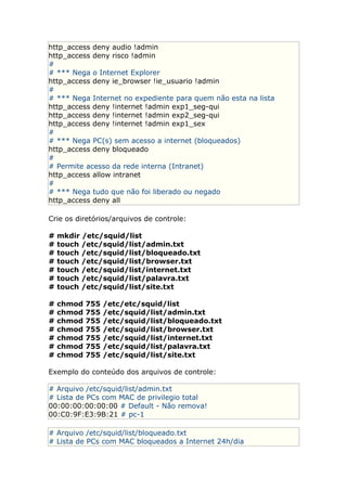 http_access deny audio !admin
http_access deny risco !admin
#
# *** Nega o Internet Explorer
http_access deny ie_browser !ie_usuario !admin
#
# *** Nega Internet no expediente para quem não esta na lista
http_access deny !internet !admin exp1_seg-qui
http_access deny !internet !admin exp2_seg-qui
http_access deny !internet !admin exp1_sex
#
# *** Nega PC(s) sem acesso a internet (bloqueados)
http_access deny bloqueado
#
# Permite acesso da rede interna (Intranet)
http_access allow intranet
#
# *** Nega tudo que não foi liberado ou negado
http_access deny all
Crie os diretórios/arquivos de controle:
# mkdir /etc/squid/list
# touch /etc/squid/list/admin.txt
# touch /etc/squid/list/bloqueado.txt
# touch /etc/squid/list/browser.txt
# touch /etc/squid/list/internet.txt
# touch /etc/squid/list/palavra.txt
# touch /etc/squid/list/site.txt
# chmod 755 /etc/etc/squid/list
# chmod 755 /etc/squid/list/admin.txt
# chmod 755 /etc/squid/list/bloqueado.txt
# chmod 755 /etc/squid/list/browser.txt
# chmod 755 /etc/squid/list/internet.txt
# chmod 755 /etc/squid/list/palavra.txt
# chmod 755 /etc/squid/list/site.txt
Exemplo do conteúdo dos arquivos de controle:
# Arquivo /etc/squid/list/admin.txt
# Lista de PCs com MAC de privilegio total
00:00:00:00:00:00 # Default - Não remova!
00:C0:9F:E3:9B:21 # pc-1
# Arquivo /etc/squid/list/bloqueado.txt
# Lista de PCs com MAC bloqueados a Internet 24h/dia
 