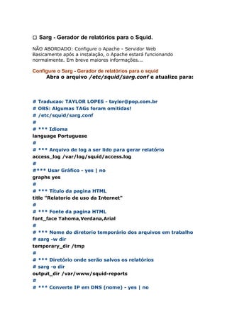 㼡 Sarg - Gerador de relatórios para o Squid.
NÃO ABORDADO: Configure o Apache - Servidor Web
Basicamente após a instalação, o Apache estará funcionando
normalmente. Em breve maiores informações...
Configure o Sarg - Gerador de relatórios para o squid
Abra o arquivo /etc/squid/sarg.conf e atualize para:
# Traducao: TAYLOR LOPES - taylor@pop.com.br
# OBS: Algumas TAGs foram omitidas!
# /etc/squid/sarg.conf
#
# *** Idioma
language Portuguese
#
# *** Arquivo de log a ser lido para gerar relatório
access_log /var/log/squid/access.log
#
#*** Usar Gráfico - yes | no
graphs yes
#
# *** Título da pagina HTML
title "Relatorio de uso da Internet"
#
# *** Fonte da pagina HTML
font_face Tahoma,Verdana,Arial
#
# *** Nome do diretorio temporário dos arquivos em trabalho
# sarg -w dir
temporary_dir /tmp
#
# *** Diretório onde serão salvos os relatórios
# sarg -o dir
output_dir /var/www/squid-reports
#
# *** Converte IP em DNS (nome) - yes | no
 