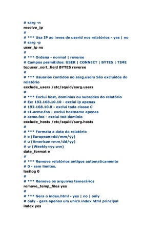 # sarg -n
resolve_ip
#
# *** Usa IP ao inves de userid nos relatórios - yes | no
# sarg -p
user_ip no
#
# *** Ordena - normal | reverse
# Campos permitidos: USER | CONNECT | BYTES | TIME
topuser_sort_field BYTES reverse
#
# *** Usuarios contidos no sarg.users São excluídos do
relatório
exclude_users /etc/squid/sarg.users
#
# *** Exclui host, domínios ou subredes do relatório
# Ex: 192.168.10.10 - exclui ip apenas
# 192.168.10.0 - exclui toda classe C
# s1.acme.foo - exclui hostname apenas
# acme.foo - exclui tod domínio
exclude_hosts /etc/squid/sarg.hosts
#
# *** Formata a data do relatório
# e (European=dd/mm/yy)
# u (American=mm/dd/yy)
# w (Weekly=yy.ww)
date_format e
#
# *** Remove relatórios antigos automaticamente
# 0 - sem limites.
lastlog 0
#
# *** Remove os arquivos temerários
remove_temp_files yes
#
# *** Gera o index.html - yes | no | only
# only - gera apenas um unico index.html principal
index yes
 