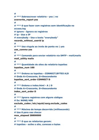 #
# *** Sobrescrever relatório - yes | no
overwrite_report yes
#
# *** O que fazer com registros sem identificação no
access.log
# ignore - Ignora os registros
# ip - Usa o IP
# everybody - Usa o texto "everybody"
records_without_userid ip
#
# *** Usa vírgula ao invés de ponto no | yes
use_comma yes
#
# *** Comando para enviar relatório via SMTP - mail|mailx
mail_utility mailx
#
# *** Quantidade de sites do relatório topsites
topsites_num 100
#
# *** Ordena os topsites - CONNECT|BYTES A|D
# Onde A=Crescente, D=Descendente
topsites_sort_order CONNECT D
#
# *** Ordena o index.html - A | D
# Onde A=Crescente, D=Descendente
index_sort_order D
#
# *** Ignora registros com alguns códigos
# Ex: NONE/400
exclude_codes /etc/squid/sarg.exclude_codes
#
# *** Máximo de tempo decorrido (milliseconds)
# Use 0 para nao checar
max_elapsed 28800000
#
# *** O que os relatorios geram:
# topsites - exibe o site, conexao e bytes
 