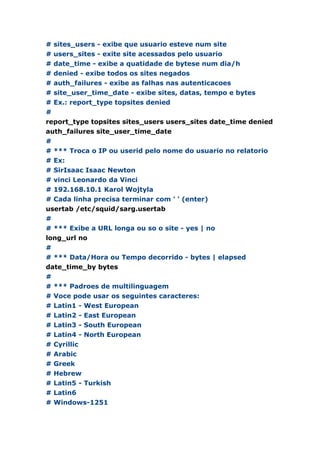 # sites_users - exibe que usuario esteve num site
# users_sites - exite site acessados pelo usuario
# date_time - exibe a quatidade de bytese num dia/h
# denied - exibe todos os sites negados
# auth_failures - exibe as falhas nas autenticacoes
# site_user_time_date - exibe sites, datas, tempo e bytes
# Ex.: report_type topsites denied
#
report_type topsites sites_users users_sites date_time denied
auth_failures site_user_time_date
#
# *** Troca o IP ou userid pelo nome do usuario no relatorio
# Ex:
# SirIsaac Isaac Newton
# vinci Leonardo da Vinci
# 192.168.10.1 Karol Wojtyla
# Cada linha precisa terminar com ' ' (enter)
usertab /etc/squid/sarg.usertab
#
# *** Exibe a URL longa ou so o site - yes | no
long_url no
#
# *** Data/Hora ou Tempo decorrido - bytes | elapsed
date_time_by bytes
#
# *** Padroes de multilinguagem
# Voce pode usar os seguintes caracteres:
# Latin1 - West European
# Latin2 - East European
# Latin3 - South European
# Latin4 - North European
# Cyrillic
# Arabic
# Greek
# Hebrew
# Latin5 - Turkish
# Latin6
# Windows-1251
 