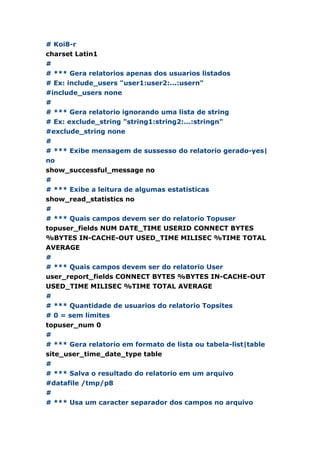 # Koi8-r
charset Latin1
#
# *** Gera relatorios apenas dos usuarios listados
# Ex: include_users "user1:user2:...:usern"
#include_users none
#
# *** Gera relatorio ignorando uma lista de string
# Ex: exclude_string "string1:string2:...:stringn"
#exclude_string none
#
# *** Exibe mensagem de sussesso do relatorio gerado-yes|
no
show_successful_message no
#
# *** Exibe a leitura de algumas estatisticas
show_read_statistics no
#
# *** Quais campos devem ser do relatorio Topuser
topuser_fields NUM DATE_TIME USERID CONNECT BYTES
%BYTES IN-CACHE-OUT USED_TIME MILISEC %TIME TOTAL
AVERAGE
#
# *** Quais campos devem ser do relatorio User
user_report_fields CONNECT BYTES %BYTES IN-CACHE-OUT
USED_TIME MILISEC %TIME TOTAL AVERAGE
#
# *** Quantidade de usuarios do relatorio Topsites
# 0 = sem limites
topuser_num 0
#
# *** Gera relatorio em formato de lista ou tabela-list|table
site_user_time_date_type table
#
# *** Salva o resultado do relatorio em um arquivo
#datafile /tmp/p8
#
# *** Usa um caracter separador dos campos no arquivo
 