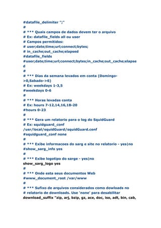 #datafile_delimiter ";"
#
# *** Quais campos de dados devem ter o arquivo
# Ex: datafile_fields all ou user
# Campos permitidos:
# user;date;time;url;connect;bytes;
# in_cache;out_cache;elapsed
#datafile_fields
#user;date;time;url;connect;bytes;in_cache;out_cache;elapse
d
#
# *** Dias da semana levados em conta (Domingo-
>0,Sabado->6)
# Ex: weekdays 1-3,5
#weekdays 0-6
#
# *** Horas levadas conta
# Ex: hours 7-12,14,16,18-20
#hours 0-23
#
# *** Gera um relatorio para o log do SquidGuard
# Ex: squidguard_conf
/usr/local/squidGuard/squidGuard.conf
#squidguard_conf none
#
# *** Exibe informacoes do sarg e site no relatorio - yes|no
#show_sarg_info yes
#
# *** Exibe logotipo do sarge - yes|no
show_sarg_logo yes
#
# *** Onde esta seus documentos Web
#www_document_root /var/www
#
# *** Sufixo de arquivos considerados como dowloads no
# relatorio de downloads. Use 'none' para desabilitar
download_suffix "zip, arj, bzip, gz, ace, doc, iso, adt, bin, cab,
 