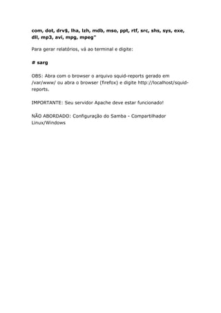 com, dot, drv$, lha, lzh, mdb, mso, ppt, rtf, src, shs, sys, exe,
dll, mp3, avi, mpg, mpeg"
Para gerar relatórios, vá ao terminal e digite:
# sarg
OBS: Abra com o browser o arquivo squid-reports gerado em
/var/www/ ou abra o browser (firefox) e digite http://localhost/squid-
reports.
IMPORTANTE: Seu servidor Apache deve estar funcionado!
NÃO ABORDADO: Configuração do Samba - Compartilhador
Linux/Windows
 