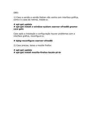OBS:
1) Caso a versão a versão Debian não venha com interface gráfica,
como é o caso do netinst, instale-a:
# apt-get update
# apt-get install x-window-system xserver-xfree86 gnome-
core gdm
Caso após a instalação e configuração houver problemas com a
interface gráfica, reconfigure-a:
# dpkg-reconfigure xserver-xfree86
2) Caso precise, baixe o mozilla firefox:
# apt-get update
# apt-get install mozilla-firefox-locale-pt-br
 