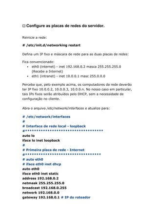 㼡 Configure as placas de redes do servidor.
Reinicie a rede:
# /etc/init.d/networking restart
Defina um IP fixo e máscara de rede para as duas placas de redes:
Fica convencionado:
 eth0 (internet) - inet 192.168.0.2 masca 255.255.255.0
(Recebe a Internet)
 eth1 (intranet) - inet 10.0.0.1 masc 255.0.0.0
Perceba que, pelo exemplo acima, os computadores da rede deverão
ter IP fixo 10.0.0.2, 10.0.0.3, 10.0.0.n. No nosso caso em particular,
tais IPs fixos serão atribuídos pelo DHCP, sem a necessidade de
configuração no cliente.
Abra o arquivo /etc/network/interfaces e atualize para:
# /etc/network/interfaces
#
# Interface de rede local - loopback
#***********************************
auto lo
iface lo inet loopback
#
# Primeira placa de rede - Internet
#**********************************
# auto eth0
# iface eth0 inet dhcp
auto eth0
iface eth0 inet static
address 192.168.0.2
netmask 255.255.255.0
broadcast 192.168.0.255
network 192.168.0.0
gateway 192.168.0.1 # IP do roteador
 