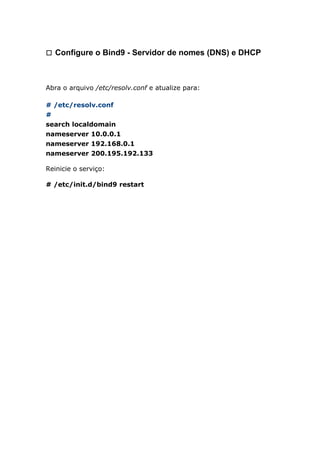 㼡 Configure o Bind9 - Servidor de nomes (DNS) e DHCP
Abra o arquivo /etc/resolv.conf e atualize para:
# /etc/resolv.conf
#
search localdomain
nameserver 10.0.0.1
nameserver 192.168.0.1
nameserver 200.195.192.133
Reinicie o serviço:
# /etc/init.d/bind9 restart
 