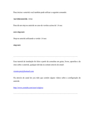 Para iniciar o asterisk você também pode utilizar o seguinte comando:


/usr/sbin/asterisk –vvvc


Para dá um stop no asterisk no caso de versões acima de 1.4 use:


core stop now


Stop no asterisk utilizando a versão 1.4 use:


stop now




.………………………………………………………………………………………..

Esse tutorial de instalação foi feito a partir de consultas em guias, livros, apostilas e de
sites sobre o asterisk, qualquer dúvida ou contato através do email:


vicente.proj@hotmail.com


Ou através do canal do you tube que contém alguns vídeos sobre a configuração do
asterisk:


http://www.youtube.com/user/voipjava

.………………………………………………………………………………………..
 