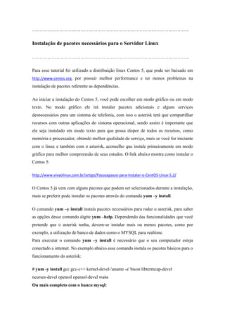…………………………………………………………………………………………..


Instalação de pacotes necessários para o Servidor Linux

…………………………………………………………………………………………..

Para esse tutorial foi utilizado a distribuição linux Centos 5, que pode ser baixado em
http://www.centos.org, por possuir melhor performance e ter menos problemas na
instalação de pacotes referente as dependências.

Ao iniciar a instalação do Centos 5, você pode escolher em modo gráfico ou em modo
texto. No modo gráfico ele irá instalar pacotes adicionais e alguns serviços
desnecessários para um sistema de telefonia, com isso o asterisk terá que compartilhar
recursos com outras aplicações do sistema operacional, sendo assim é importante que
ele seja instalado em modo texto para que possa dispor de todos os recursos, como
memória e processador, obtendo melhor qualidade de serviço, mais se você for iniciante
com o linux e também com o asterisk, aconselho que instale primeiramente em modo
gráfico para melhor compreensão de seus estudos. O link abaixo mostra como instalar o
Centos 5:

http://www.vivaolinux.com.br/artigo/Passoapasso-para-instalar-o-CentOS-Linux-5.2/


O Centos 5 já vem com alguns pacotes que podem ser selecionados durante a instalação,
mais se preferir pode instalar os pacotes através do comando yum –y install.

O comando yum –y install instala pacotes necessários para rodar o asterisk, para saber
as opções desse comando digite yum –help. Dependendo das funcionalidades que você
pretende que o asterisk tenha, devem-se instalar mais ou menos pacotes, como por
exemplo, a utilização de banco de dados como o MYSQL para realtime.
Para executar o comando yum –y install é necessário que o seu computador esteja
conectado a internet. No exemplo abaixo esse comando instala os pacotes básicos para o
funcionamento do asterisk:

# yum -y install gcc gcc-c++ kernel-devel-'uname -a' bison libtermcap-devel
ncurses-devel openssl openssl-devel make
Ou mais completo com o banco mysql:
 