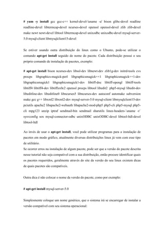 # yum -y install gcc gcc-c++ kernel-devel-'uname -a' bison glibc-devel readline
readline-devel libtermcap-devel ncurses-devel openssl openssl-devel zlib zlib-devel
make newt newt-devel libtool libtermcap-devel unixodbc unixodbc-devel mysql-server-
5.0 mysql-client libmysqlclient15-devel


Se estiver usando outra distribuição do linux como o Ubunto, pode-se utilizar o
comando apt-get install seguido do nome do pacote. Cada distribuição possui o seu
próprio comando de instalação de pacotes, exemplo:

# apt-get install bison ncurses-dev libssl-dev libnewt-dev zlib1g-dev initrd-tools cvs
procps    libgraphics-magick-perl    libgraphicsmagick++1     libgraphicsmagick++1-dev
libgraphicsmagick1 libgraphicsmagick1-dev libtiff-doc libtiff-opengl          libtiff-tools
libtiff4 libtiff4-dev libtiffxx0c2 openssl procps libtool libedit2 php5-mysql libedit-dev
libeditline-dev libeditline0 libncurses5 libncurses-dev autoconf automake subversion
make gcc g++ libxml2 libxml2-dev mysql-server-5.0 mysql-client libmysqlclient15-dev
pciutils apache2 libapache2-webauth libapache2-mod-php5 php5-cli php5-mysql php5-
cli mpg123 unzip iptraf sendmail-bin sendmail sharutils linux-headers-`uname -r`
sysvconfig sox mysql-connector-odbc unixODBC unixODBC-devel libtool-ltdl-devel
libtool-ltdl

Ao invés de usar o apt-get install, você pode utilizar programas para a instalação de
pacotes em modo gráfico, atualmente diversas distribuições linux já vem com esse tipo
de utilitário.
Se ocorrer erros na instalação de algum pacote, pode ser que a versão do pacote descrita
nesse tutorial não seja compatível com a sua distribuição, então procure identificar quais
os pacotes requeridos, geralmente através do site da versão do seu linux existem dicas
de quais pacotes são compatíveis.


Outra dica é não colocar o nome da versão do pacote, como por exemplo:


# apt-get install mysql-server-5.0


Simplesmente coloque um nome genérico, que o sistema irá se encarregar de instalar a
versão compatível com seu sistema operacional:
 