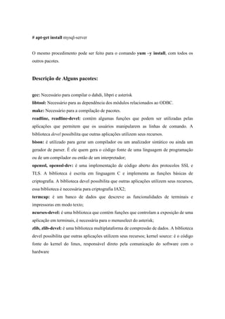 # apt-get install mysql-server


O mesmo procedimento pode ser feito para o comando yum –y install, com todos os
outros pacotes.


Descrição de Alguns pacotes:


gcc: Necessário para compilar o dahdi, libpri e asterisk
libtool: Necessário para as dependência dos módulos relacionados ao ODBC.
make: Necessário para a compilação de pacotes.
readline, readline-devel: contém algumas funções que podem ser utilizadas pelas
aplicações que permitem que os usuários manipularem as linhas de comando. A
biblioteca devel possibilita que outras aplicações utilizem seus recursos.
bison: é utilizado para gerar um compilador ou um analizador sintático ou ainda um
gerador de parser. É ele quem gera o código fonte de uma linguagem de programação
ou de um compilador ou então de um interpretador;
openssl, openssl-dev: é uma implementação de código aberto dos protocolos SSL e
TLS. A biblioteca é escrita em linguagem C e implementa as funções básicas de
criptografia. A biblioteca devel possibilita que outras aplicações utilizem seus recursos,
essa biblioteca é necessária para criptografia IAX2;
termcap: é um banco de dados que descreve as funcionalidades de terminais e
impressoras em modo texto;
ncurses-devel: é uma biblioteca que contém funções que controlam a exposição de uma
aplicação em terminais, é necessária para o menuselect do asterisk;
zlib, zlib-devel: é uma biblioteca multiplataforma de compressão de dados. A biblioteca
devel possibilita que outras aplicações utilizem seus recursos; kernel source: é o código
fonte do kernel do linux, responsável direto pela comunicação do software com o
hardware
 