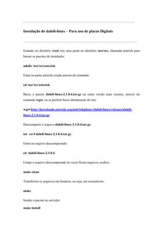 .………………………………………………………………………………………..


Instalação do dahdi-linux – Para uso de placas Digitais

…………………………………………………………………………………………..

Estando no diretório /root crie uma pasta no diretório /usr/src, chamada asterisk para
baixar os pacotes de instalação:

mkdir /usr/src/asterisk

Entre na pasta asterisk criada através do comando:

cd /usr/src/asterisk

Baixe o pacote dahdi-linux-2.1.0.4.tar.gz ou outra versão mais recente, através do
comando wget, ou se preferir baixe diretamente do site:

wget http://downloads.asterisk.org/pub/telephony/dahdi-linux/releases/dahdi-
linux-2.1.0.4.tar.gz

Descompacte o arquivo dahdi-linux-2.1.0.4.tar.gz:

tar zxvf dahdi-linux-2.1.0.4.tar.gz

Entre no arquivo descompactado:

cd dahdi-linux-2.1.0.4

Limpe o arquivo descompactado às vezes ficam arquivos ocultos:

make clean

Transforme os arquivos em binários, ou seja, em executáveis:

make

Instale o pacote no servidor:

make install
 