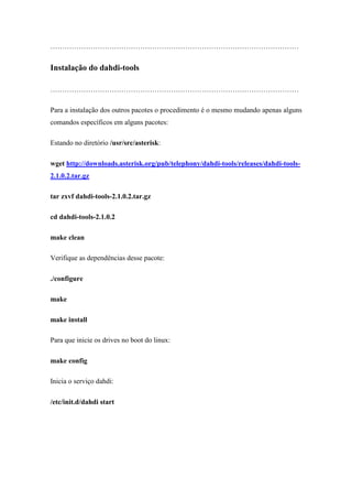 ……………………………………………………………………………………………


Instalação do dahdi-tools

……………………………………………………………………………………………

Para a instalação dos outros pacotes o procedimento é o mesmo mudando apenas alguns
comandos específicos em alguns pacotes:

Estando no diretório /usr/src/asterisk:

wget http://downloads.asterisk.org/pub/telephony/dahdi-tools/releases/dahdi-tools-
2.1.0.2.tar.gz

tar zxvf dahdi-tools-2.1.0.2.tar.gz

cd dahdi-tools-2.1.0.2

make clean

Verifique as dependências desse pacote:

./configure

make

make install

Para que inicie os drives no boot do linux:

make config

Inicia o serviço dahdi:

/etc/init.d/dahdi start
 