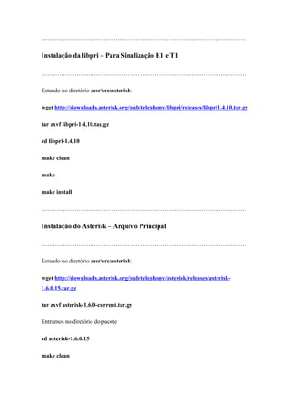 ……………………………………………………………………………………………


Instalação da libpri – Para Sinalização E1 e T1

……………………………………………………………………………………………

Estando no diretório /usr/src/asterisk:

wget http://downloads.asterisk.org/pub/telephony/libpri/releases/libpri1.4.10.tar.gz

tar zxvf libpri-1.4.10.tar.gz

cd libpri-1.4.10

make clean

make

make install

……………………………………………………………………………………………


Instalação do Asterisk – Arquivo Principal

……………………………………………………………………………………………

Estando no diretório /usr/src/asterisk:

wget http://downloads.asterisk.org/pub/telephony/asterisk/releases/asterisk-
1.6.0.15.tar.gz

tar zxvf asterisk-1.6.0-current.tar.gz

Entramos no diretório do pacote

cd asterisk-1.6.0.15

make clean
 