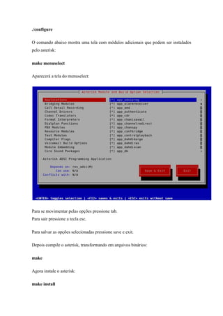 ./configure

O comando abaixo mostra uma tela com módulos adicionais que podem ser instalados
pelo asterisk:

make menuselect

Aparecerá a tela do menuselect:




Para se movimentar pelas opções pressione tab.
Para sair pressione a tecla esc.

Para salvar as opções selecionadas pressione save e exit.

Depois compile o asterisk, transformando em arquivos binários:

make

Agora instale o asterisk:

make install
 