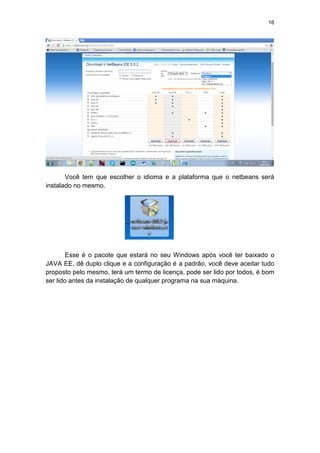 16
Você tem que escolher o idioma e a plataforma que o netbeans será
instalado no mesmo.
Esse é o pacote que estará no seu Windows após você ter baixado o
JAVA EE, dê duplo clique e a configuração é a padrão, você deve aceitar tudo
proposto pelo mesmo, terá um termo de licença, pode ser lido por todos, é bom
ser lido antes da instalação de qualquer programa na sua máquina.
 