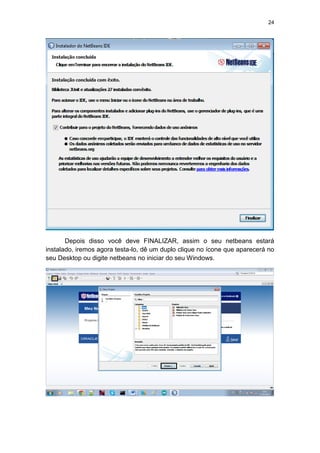 24
Depois disso você deve FINALIZAR, assim o seu netbeans estará
instalado, iremos agora testa-lo, dê um duplo clique no ícone que aparecerá no
seu Desktop ou digite netbeans no iniciar do seu Windows.
 