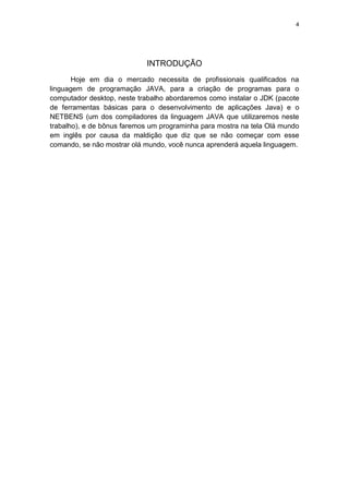 4
INTRODUÇÃO
Hoje em dia o mercado necessita de profissionais qualificados na
linguagem de programação JAVA, para a criação de programas para o
computador desktop, neste trabalho abordaremos como instalar o JDK (pacote
de ferramentas básicas para o desenvolvimento de aplicações Java) e o
NETBENS (um dos compiladores da linguagem JAVA que utilizaremos neste
trabalho), e de bônus faremos um programinha para mostra na tela Olá mundo
em inglês por causa da maldição que diz que se não começar com esse
comando, se não mostrar olá mundo, você nunca aprenderá aquela linguagem.
 