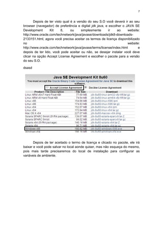 7
Depois de ter visto qual é a versão do seu S.O você deverá ir ao seu
browser (navegador) de preferência e digital jdk java, e escolher o JAVA SE
Development Kit 8, ou simplesmente ir ao website:
http://www.oracle.com/technetwork/java/javase/downloads/jdk8-downloads-
2133151.html, agora você precisa aceitar os termos de licença disponibilizado
no website:
http://www.oracle.com/technetwork/java/javase/terms/license/index.html e
depois de ter lido, você pode aceitar ou não, se desejar instalar você deve
clicar na opção Accept License Agreement e escolher o pacote para a versão
do seu S.O.
dsasd
Depois de ter aceitado o termo de licença e clicado no pacote, ele irá
baixar e você pode salvar no local aonde quiser, mas não esqueça do mesmo,
pois mais tarde precisaremos do local de instalação para configurar as
variáveis de ambiente.
 