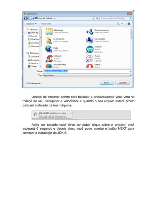 8
Depois de escolher aonde será baixado o arquivo/pacote você verá no
rodapé do seu navegador a velocidade e quando o seu arquivo estará pronto
para ser instalado na sua máquina.
Após ser baixado você deve dar dublo clique sobre o arquivo, você
esperará 6 segundo e depois disso você pode apertar o botão NEXT para
começar a instalação do JDK 8.
 