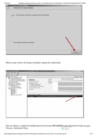 27/03/2015 Instalação do Kaspersky Security Center 10 no Windows Server | Daniel Santos ­ MVP MCP MCSA MCSE MCTS MSBS
https://engdanielsantos.wordpress.com/2014/11/22/instalao­do­kaspersky­security­center­10­no­windows­server/ 12/17
 
Observe que a chave de licença instalada é apenas de colaboração
 
 
Para servidores e estação de trabalho preciso da licença WS and FS e para adicioná­la clique na guia
Chaves e Adicionar Chave
 Seguir
 
