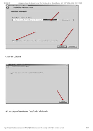 27/03/2015 Instalação do Kaspersky Security Center 10 no Windows Server | Daniel Santos ­ MVP MCP MCSA MCSE MCTS MSBS
https://engdanielsantos.wordpress.com/2014/11/22/instalao­do­kaspersky­security­center­10­no­windows­server/ 14/17
 
Clicar em Concluir
 
 
A Licença para Servidores e Estações foi adicionada
 
 