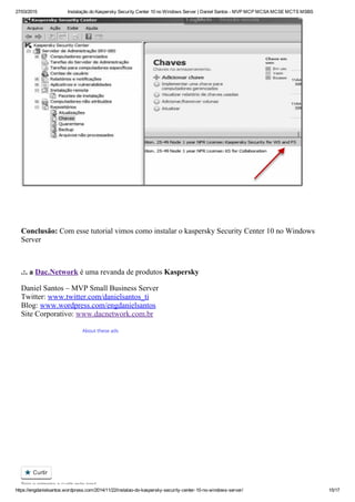27/03/2015 Instalação do Kaspersky Security Center 10 no Windows Server | Daniel Santos ­ MVP MCP MCSA MCSE MCTS MSBS
https://engdanielsantos.wordpress.com/2014/11/22/instalao­do­kaspersky­security­center­10­no­windows­server/ 15/17
 
 
Conclusão: Com esse tutorial vimos como instalar o kaspersky Security Center 10 no Windows
Server
 
.:. a Dac.Network é uma revanda de produtos Kaspersky
Daniel Santos – MVP Small Business Server 
Twitter: www.twitter.com/danielsantos_ti 
Blog: www.wordpress.com/engdanielsantos 
Site Corporativo: www.dacnetwork.com.br
About these ads
 Curtir
Seja o primeiro a curtir este post.

 