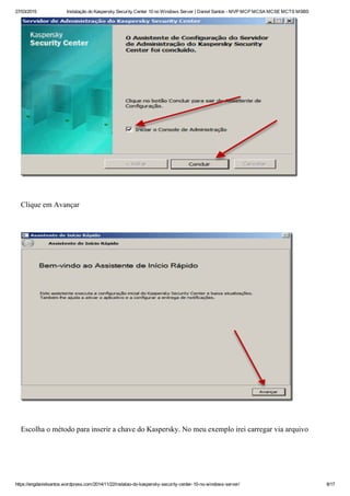 27/03/2015 Instalação do Kaspersky Security Center 10 no Windows Server | Daniel Santos ­ MVP MCP MCSA MCSE MCTS MSBS
https://engdanielsantos.wordpress.com/2014/11/22/instalao­do­kaspersky­security­center­10­no­windows­server/ 8/17
 
Clique em Avançar
 
 
Escolha o método para inserir a chave do Kaspersky. No meu exemplo irei carregar via arquivo
 
 