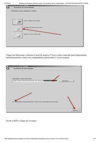 27/03/2015 Instalação do Kaspersky Security Center 10 no Windows Server | Daniel Santos ­ MVP MCP MCSA MCSE MCTS MSBS
https://engdanielsantos.wordpress.com/2014/11/22/instalao­do­kaspersky­security­center­10­no­windows­server/ 9/17
 
Clique em Selecionar e informe o local do arquivo (*.key) e deixe marcado para Implementar
automaticamente a chave nos computadores gerenciados e vá em avançar
 
 
Aceite o KSN e clique em Avançar
 
 