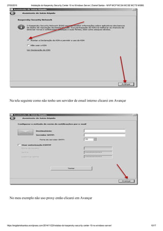 27/03/2015 Instalação do Kaspersky Security Center 10 no Windows Server | Daniel Santos ­ MVP MCP MCSA MCSE MCTS MSBS
https://engdanielsantos.wordpress.com/2014/11/22/instalao­do­kaspersky­security­center­10­no­windows­server/ 10/17
 
Na tela seguinte como não tenho um servidor de email interno clicarei em Avançar
 
 
No meu exemplo não uso proxy então clicarei em Avançar
 
 