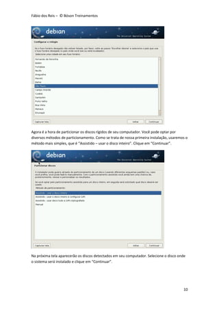 Fábio dos Reis – © Bóson Treinamentos
10
Agora é a hora de particionar os discos rígidos de seu computador. Você pode optar por
diversos métodos de particionamento. Como se trata de nossa primeira instalação, usaremos o
método mais simples, que é “Assistido – usar o disco inteiro”. Clique em “Continuar”.
Na próxima tela aparecerão os discos detectados em seu computador. Selecione o disco onde
o sistema será instalado e clique em “Continuar”.
 