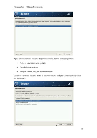 Fábio dos Reis – © Bóson Treinamentos
11
Agora selecionaremos o esquema de particionamento. Há três opções disponíveis:
 Todos os arquivos em uma partição
 Partição /home separada
 Partições /home, /usr, /var e /tmp separadas.
Usaremos o primeiro esquema (todos os arquivos em uma partição – para iniciantes). Clique
em “Continuar”.
 